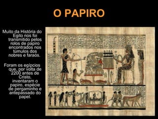 O PAPIRO Muito da História do Egito nos foi transmitido pelos rolos de papiro encontrados nos túmulos dos nobres e faraós.  Foram os egípcios que, por volta de 2200 antes de Cristo, inventaram o papiro, espécie de pergaminho e antepassado do papel. 