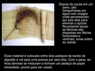 Depois de secas em um pano, são mergulhadas em água com vinagre onde permanecem por seis dias para eliminar o açúcar. Novamente secas, as lâminas são dispostas em fileiras horizontais e verticais, umas sobre as outras.  Esse material é colocado entre dois pedaços de tecido de algodão e vai para uma prensa por seis dias. Com o peso, as finas lâminas se misturam e formam um pedaço de papel amarelado, pronto para ser usado. 