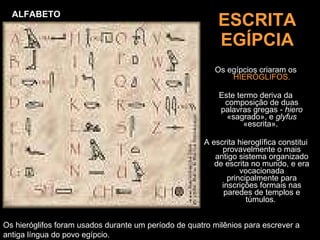ESCRITA EGÍPCIA Os egípcios criaram os  HIERÓGLIFOS. Este termo deriva da composição de duas palavras gregas -  hiero  «sagrado», e  glyfus  «escrita».  A escrita hieroglífica constitui provavelmente o mais antigo sistema organizado de escrita no mundo, e era vocacionada principalmente para inscrições formais nas paredes de templos e túmulos.   Os hieróglifos foram usados durante um período de quatro milênios para escrever a antiga língua do povo egípcio.  ALFABETO 