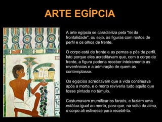 ARTE EGÍPCIA A arte egípcia se caracteriza pela "lei da frontalidade", ou seja, as figuras com rostos de perfil e os olhos de frente.  O corpo está de frente e as pernas e pés de perfil. Isto porque eles acreditavam que, com o corpo de frente, a figura poderia receber inteiramente as reverências e a admiração de quem as contemplasse. Os egipcios acreditavam que a vida continuava após a morte, e o morto reviveria tudo aquilo que fosse pintado no túmulo.  Costumavam mumificar os faraós, e faziam uma estátua igual ao morto, para que, na volta da alma, o corpo ali estivesse para recebê-la. 