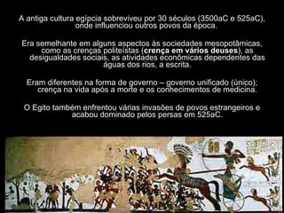 A antiga cultura egípcia sobreviveu por 30 séculos (3500aC e 525aC), onde influenciou outros povos da época.   Era semelhante em alguns aspectos às sociedades mesopotâmicas, como as crenças politeístas ( crença em vários deuses ), as desigualdades sociais, as atividades econômicas dependentes das águas dos rios, a escrita. Eram diferentes na forma de governo – governo unificado (único); crença na vida após a morte e os conhecimentos de medicina. O Egito também enfrentou várias invasões de povos estrangeiros e acabou dominado pelos persas em 525aC. 