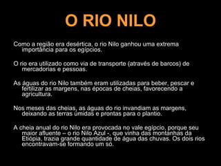 O RIO NILO Como a região era desértica, o rio Nilo ganhou uma extrema importância para os egípcios.  O rio era utilizado como via de transporte (através de barcos) de mercadorias e pessoas.  As águas do rio Nilo também eram utilizadas para beber, pescar e fertilizar as margens, nas épocas de cheias, favorecendo a agricultura.  Nos meses das cheias, as águas do rio invandiam as margens, deixando as terras úmidas e prontas para o plantio. A cheia anual do rio Nilo era provocada no vale egípcio, porque seu maior afluente – o rio Nilo Azul -, que vinha das montanhas da Etiópia, trazia grande quantidade de água das chuvas. Os dois rios encontravam-se formando um só. 