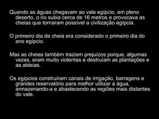 Quando as águas chegavam ao vale egípcio, em pleno deserto, o rio subia cerca de 16 metros e provocava as cheias que tornaram possível a civilização egípcia. O primeiro dia de cheia era considerado o primeiro dia do ano egípcio. Mas as cheias também traziam prejuízos porque, algumas vezes, eram muito violentas e destruíam as plantações e as aldeias. Os egípcios construíram canais de irrigação, barragens e grandes reservatório para melhor utilizar a água, armazenando-a e abastecendo as regiões mais distantes do vale. 