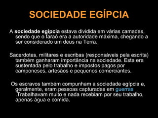 SOCIEDADE EGÍPCIA A  sociedade egípcia  estava dividida em várias camadas, sendo que o faraó era a autoridade máxima, chegando a ser considerado um deus na Terra.  Sacerdotes, militares e escribas (responsáveis pela escrita) também ganharam importância na sociedade. Esta era sustentada pelo trabalho e impostos pagos por camponeses, artesãos e pequenos comerciantes. Os escravos também compunham a sociedade egípcia e, geralmente, eram pessoas capturadas em  guerras .Trabalhavam muito e nada recebiam por seu trabalho, apenas água e comida.  