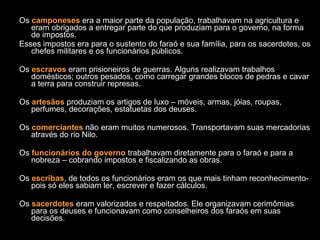 Os  camponeses  era a maior parte da população, trabalhavam na agricultura e eram obrigados a entregar parte do que produziam para o governo, na forma de impostos. Esses impostos era para o sustento do faraó e sua família, para os sacerdotes, os chefes militares e os funcionários públicos. Os  escravos  eram prisioneiros de guerras. Alguns realizavam trabalhos domésticos; outros pesados, como carregar grandes blocos de pedras e cavar a terra para construir represas. Os  artesãos  produziam os artigos de luxo – móveis, armas, jóias, roupas, perfumes, decorações, estatuetas dos deuses. Os  comerciantes  não eram muitos numerosos. Transportavam suas mercadorias através do rio Nilo. Os  funcionários do governo  trabalhavam diretamente para o faraó e para a nobreza – cobrando impostos e fiscalizando as obras. Os  escribas , de todos os funcionários eram os que mais tinham reconhecimento- pois só eles sabiam ler, escrever e fazer cálculos. Os  sacerdotes  eram valorizados e respeitados. Ele organizavam cerimômias para os deuses e funcionavam como conselheiros dos faraós em suas decisões. 