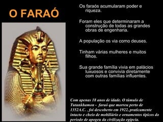Os faraós acumularam poder e

O FARAÓ          riqueza.

               Foram eles que determinaram a
                  construção de todas as grandes
                  obras de engenharia.

               A população os via como deuses.

               Tinham várias mulheres e muitos
                  filhos.

               Sua grande família vivia em palácios
                 luxuosos e convivia diretamente
                 com outras famílias influentes.




          Com apenas 18 anos de idade. O túmulo de
          Tutankhamon - faraó que morreu perto de
          1352A.C. , foi descoberto em 1922, praticamente
          intacto e cheio de mobiliário e ornamentos típicos do
          período de apogeu da civilização egípcia.
 