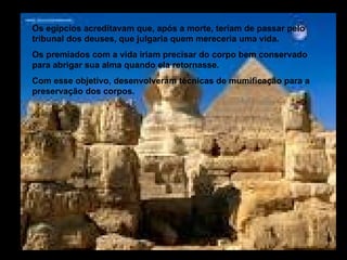 Os egípcios acreditavam que, após a morte, teriam de passar pelo
tribunal dos deuses, que julgaria quem mereceria uma vida.
Os premiados com a vida iriam precisar do corpo bem conservado
para abrigar sua alma quando ela retornasse.
Com esse objetivo, desenvolveram técnicas de mumificação para a
preservação dos corpos.
 