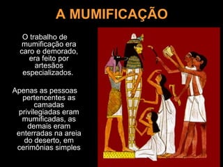 A MUMIFICAÇÃO
   O trabalho de
   mumificação era
  caro e demorado,
     era feito por
       artesãos
   especializados.

Apenas as pessoas
   pertencentes as
        camadas
  privilegiadas eram
   mumificadas, as
     demais eram
 enterradas na areia
   do deserto, em
 cerimônias simples
 
