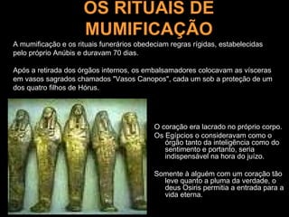 OS RITUAIS DE
                     MUMIFICAÇÃO
A mumificação e os rituais funerários obedeciam regras rígidas, estabelecidas
pelo próprio Anúbis e duravam 70 dias.

Após a retirada dos órgãos internos, os embalsamadores colocavam as vísceras
em vasos sagrados chamados "Vasos Canopos", cada um sob a proteção de um
dos quatro filhos de Hórus.




                                           O coração era lacrado no próprio corpo.
                                           Os Egípcios o consideravam como o
                                              órgão tanto da inteligência como do
                                              sentimento e portanto, seria
                                              indispensável na hora do juízo.

                                           Somente à alguém com um coração tão
                                             leve quanto a pluma da verdade, o
                                             deus Osiris permitia a entrada para a
                                             vida eterna.
 
