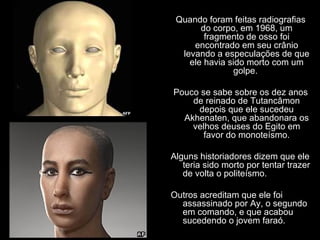 Quando foram feitas radiografias
       do corpo, em 1968, um
        fragmento de osso foi
     encontrado em seu crânio
  levando a especulações de que
    ele havia sido morto com um
               golpe.

Pouco se sabe sobre os dez anos
    de reinado de Tutancâmon
     depois que ele sucedeu
  Akhenaten, que abandonara os
    velhos deuses do Egito em
       favor do monoteísmo.

Alguns historiadores dizem que ele
   teria sido morto por tentar trazer
   de volta o politeísmo.

Outros acreditam que ele foi
  assassinado por Ay, o segundo
  em comando, e que acabou
  sucedendo o jovem faraó.
 