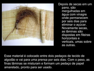 Depois de secas em um
                                       pano, são
                                       mergulhadas em
                                       água com vinagre
                                       onde permanecem
                                       por seis dias para
                                       eliminar o açúcar.
                                       Novamente secas,
                                       as lâminas são
                                       dispostas em fileiras
                                       horizontais e
                                       verticais, umas sobre
                                       as outras.


Esse material é colocado entre dois pedaços de tecido de
algodão e vai para uma prensa por seis dias. Com o peso, as
finas lâminas se misturam e formam um pedaço de papel
amarelado, pronto para ser usado.
 