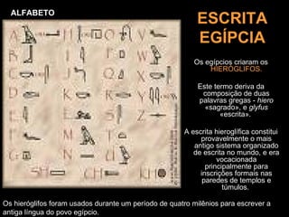 ALFABETO
                                                          ESCRITA
                                                          EGÍPCIA
                                                         Os egípcios criaram os
                                                             HIERÓGLIFOS.

                                                          Este termo deriva da
                                                           composição de duas
                                                          palavras gregas - hiero
                                                            «sagrado», e glyfus
                                                                 «escrita».

                                                      A escrita hieroglífica constitui
                                                           provavelmente o mais
                                                         antigo sistema organizado
                                                         de escrita no mundo, e era
                                                                 vocacionada
                                                             principalmente para
                                                           inscrições formais nas
                                                            paredes de templos e
                                                                   túmulos.

Os hieróglifos foram usados durante um período de quatro milênios para escrever a
antiga língua do povo egípcio.
 