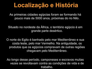 Localização e História
  As primeiras cidades egípcias foram se formando há
     pouco mais de 5000 anos, próximas do rio Nilo.

 Situado no nordeste da África, o território egípcio é em
                 grande parte desértico.

O norte do Egito é banhado pelo mar Mediterrâneo e sua
    costa leste, pelo mar Vermelho. Na antiguidade, os
 produtos que os egípcios compravam de outras regiões
               chegavam pelo Mediterrâneo.

Ao longo desse período, camponeses e escravos muitas
  vezes se revoltavam contra as condições de vida e de
                        trabalho.
 