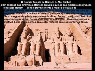 O Grande Templo de Ramsés II, Abu Simbel
Com exceção das pirâmides, Ramsés ergueu algumas das maiores construções
  feitas por alguém — sendo provavelmente a maior de todas a do Templo de
   Abu Simbel, onde mandou esculpir na rocha viva que se ergue próximo da
 margem do Nilo com a inclinação de uma pirâmide, quatro estátuas sentadas
suas, como uma com dezenove metros de altura. Em seu desejo de construir e
 perpetuar-se na pedra, Ramsés saqueou as pirâmides, retirou pavimentos e
   destruiu belos monumentos para obter material para suas próprias obras.
 