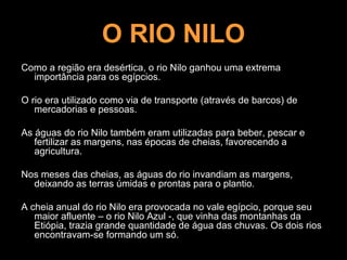 O RIO NILO
Como a região era desértica, o rio Nilo ganhou uma extrema
  importância para os egípcios.

O rio era utilizado como via de transporte (através de barcos) de
   mercadorias e pessoas.

As águas do rio Nilo também eram utilizadas para beber, pescar e
   fertilizar as margens, nas épocas de cheias, favorecendo a
   agricultura.

Nos meses das cheias, as águas do rio invandiam as margens,
  deixando as terras úmidas e prontas para o plantio.

A cheia anual do rio Nilo era provocada no vale egípcio, porque seu
   maior afluente – o rio Nilo Azul -, que vinha das montanhas da
   Etiópia, trazia grande quantidade de água das chuvas. Os dois rios
   encontravam-se formando um só.
 