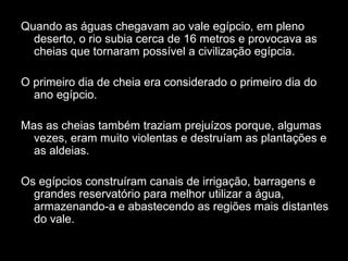 Quando as águas chegavam ao vale egípcio, em pleno
  deserto, o rio subia cerca de 16 metros e provocava as
  cheias que tornaram possível a civilização egípcia.

O primeiro dia de cheia era considerado o primeiro dia do
  ano egípcio.

Mas as cheias também traziam prejuízos porque, algumas
  vezes, eram muito violentas e destruíam as plantações e
  as aldeias.

Os egípcios construíram canais de irrigação, barragens e
  grandes reservatório para melhor utilizar a água,
  armazenando-a e abastecendo as regiões mais distantes
  do vale.
 