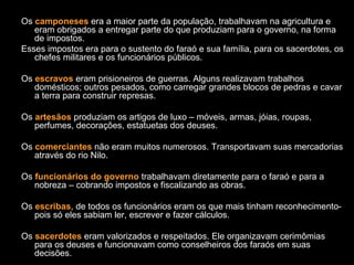 Os camponeses era a maior parte da população, trabalhavam na agricultura e
   eram obrigados a entregar parte do que produziam para o governo, na forma
   de impostos.
Esses impostos era para o sustento do faraó e sua família, para os sacerdotes, os
   chefes militares e os funcionários públicos.

Os escravos eram prisioneiros de guerras. Alguns realizavam trabalhos
   domésticos; outros pesados, como carregar grandes blocos de pedras e cavar
   a terra para construir represas.

Os artesãos produziam os artigos de luxo – móveis, armas, jóias, roupas,
   perfumes, decorações, estatuetas dos deuses.

Os comerciantes não eram muitos numerosos. Transportavam suas mercadorias
   através do rio Nilo.

Os funcionários do governo trabalhavam diretamente para o faraó e para a
   nobreza – cobrando impostos e fiscalizando as obras.

Os escribas, de todos os funcionários eram os que mais tinham reconhecimento-
   pois só eles sabiam ler, escrever e fazer cálculos.

Os sacerdotes eram valorizados e respeitados. Ele organizavam cerimômias
   para os deuses e funcionavam como conselheiros dos faraós em suas
   decisões.
 