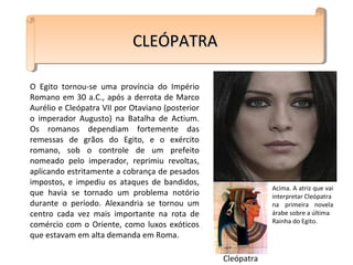O Egito tornou-se uma província do Império
Romano em 30 a.C., após a derrota de Marco
Aurélio e Cleópatra VII por Otaviano (posterior
o imperador Augusto) na Batalha de Actium.
Os romanos dependiam fortemente das
remessas de grãos do Egito, e o exército
romano, sob o controle de um prefeito
nomeado pelo imperador, reprimiu revoltas,
aplicando estritamente a cobrança de pesados
impostos, e impediu os ataques de bandidos,
que havia se tornado um problema notório
durante o período. Alexandria se tornou um
centro cada vez mais importante na rota de
comércio com o Oriente, como luxos exóticos
que estavam em alta demanda em Roma.
CLEÓPATRACLEÓPATRACLEÓPATRACLEÓPATRA
Cleópatra
Acima. A atriz que vai
interpretar Cleópatra
na primeira novela
árabe sobre a última
Rainha do Egito.
 