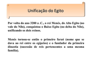Por volta do ano 3200 a .C., o rei Menés, do Alto Egito (no
vale do Nilo), conquistou o Baixo Egito (no delta do Nilo),
unificando os dois reinos.
Menés tornou-se então o primeiro faraó (nome que se
dava ao rei entre os egípcios) e o fundador da primeira
dinastia (sucessão de reis pertencentes a uma mesma
família).
Unificação do EgitoUnificação do EgitoUnificação do EgitoUnificação do Egito
 