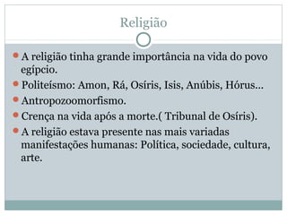 Religião
A religião tinha grande importância na vida do povo
egípcio.
Politeísmo: Amon, Rá, Osíris, Isis, Anúbis, Hórus...
Antropozoomorfismo.
Crença na vida após a morte.( Tribunal de Osíris).
A religião estava presente nas mais variadas
manifestações humanas: Política, sociedade, cultura,
arte.
 