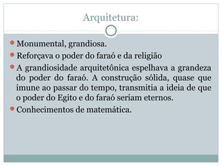 Arquitetura:
Monumental, grandiosa.
Reforçava o poder do faraó e da religião
A grandiosidade arquitetônica espelhava a grandeza
do poder do faraó. A construção sólida, quase que
imune ao passar do tempo, transmitia a ideia de que
o poder do Egito e do faraó seriam eternos.
Conhecimentos de matemática.
 