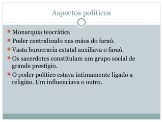 Aspectos políticos
Monarquia teocrática
Poder centralizado nas mãos do faraó.
Vasta burocracia estatal auxiliava o faraó.
Os sacerdotes constituíam um grupo social de
grande prestígio.
O poder político estava intimamente ligado a
religião. Um influenciava o outro.
 
