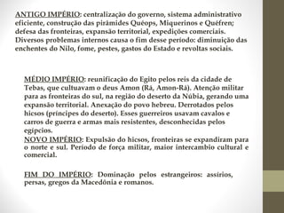 ANTIGO IMPÉRIO: centralização do governo, sistema administrativo
eficiente, construção das pirâmides Quéops, Miquerinos e Quéfren;
defesa das fronteiras, expansão territorial, expedições comerciais.
Diversos problemas internos causa o fim desse período: diminuição das
enchentes do Nilo, fome, pestes, gastos do Estado e revoltas sociais.
NOVO IMPÉRIO: Expulsão do hicsos, fronteiras se expandiram para
o norte e sul. Período de força militar, maior intercambio cultural e
comercial.
MÉDIO IMPÉRIO: reunificação do Egito pelos reis da cidade de
Tebas, que cultuavam o deus Amon (Rá, Amon-Rá). Atenção militar
para as fronteiras do sul, na região do deserto da Núbia, gerando uma
expansão territorial. Anexação do povo hebreu. Derrotados pelos
hicsos (príncipes do deserto). Esses guerreiros usavam cavalos e
carros de guerra e armas mais resistentes, desconhecidas pelos
egípcios.
FIM DO IMPÉRIO: Dominação pelos estrangeiros: assírios,
persas, gregos da Macedônia e romanos.
 