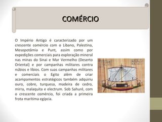 COMÉRCIOCOMÉRCIO
O Império Antigo é caracterizado por um
crescente comércio com o Líbano, Palestina,
Mesopotâmia e Punt, assim como por
expedições comerciais para exploração mineral
nas minas do Sinai e Mar Vermelho (Deserto
Oriental) e por campanhas militares contra
núbios e líbios. Com suas campanhas militares
e comerciais o Egito além de criar
acampamentos estratégicos também adquiriu
ouro, cobre, turquesa, madeira de cedro,
mirra, malaquita e electrum. Sob Sahuré, com
o crescente comércio, foi criada a primeira
frota marítima egípcia.
 