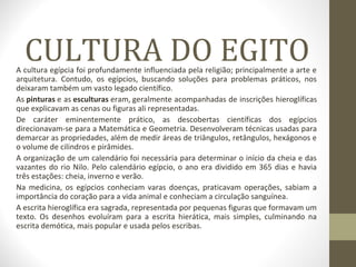CULTURA DO EGITOA cultura egípcia foi profundamente influenciada pela religião; principalmente a arte e
arquitetura. Contudo, os egípcios, buscando soluções para problemas práticos, nos
deixaram também um vasto legado científico.
As pinturas e as esculturas eram, geralmente acompanhadas de inscrições hieroglíficas
que explicavam as cenas ou figuras ali representadas.
De caráter eminentemente prático, as descobertas científicas dos egípcios
direcionavam-se para a Matemática e Geometria. Desenvolveram técnicas usadas para
demarcar as propriedades, além de medir áreas de triângulos, retângulos, hexágonos e
o volume de cilindros e pirâmides.
A organização de um calendário foi necessária para determinar o início da cheia e das
vazantes do rio Nilo. Pelo calendário egípcio, o ano era dividido em 365 dias e havia
três estações: cheia, inverno e verão.
Na medicina, os egípcios conheciam varas doenças, praticavam operações, sabiam a
importância do coração para a vida animal e conheciam a circulação sanguínea.
A escrita hieroglífica era sagrada, representada por pequenas figuras que formavam um
texto. Os desenhos evoluíram para a escrita hierática, mais simples, culminando na
escrita demótica, mais popular e usada pelos escribas.
 