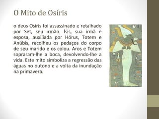O Mito de Osíris
o deus Osíris foi assassinado e retalhado
por Set, seu irmão. Ísis, sua irmã e
esposa, auxiliada por Hórus, Totem e
Anúbis, recolheu os pedaços do corpo
de seu marido e os colou. Aros e Totem
sopraram-lhe a boca, devolvendo-lhe a
vida. Este mito simboliza a regressão das
águas no outono e a volta da inundação
na primavera.
 