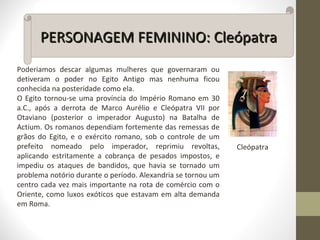 Poderiamos descar algumas mulheres que governaram ou
detiveram o poder no Egito Antigo mas nenhuma ficou
conhecida na posteridade como ela.
O Egito tornou-se uma província do Império Romano em 30
a.C., após a derrota de Marco Aurélio e Cleópatra VII por
Otaviano (posterior o imperador Augusto) na Batalha de
Actium. Os romanos dependiam fortemente das remessas de
grãos do Egito, e o exército romano, sob o controle de um
prefeito nomeado pelo imperador, reprimiu revoltas,
aplicando estritamente a cobrança de pesados impostos, e
impediu os ataques de bandidos, que havia se tornado um
problema notório durante o período. Alexandria se tornou um
centro cada vez mais importante na rota de comércio com o
Oriente, como luxos exóticos que estavam em alta demanda
em Roma.
PERSONAGEM FEMININO: CleópatraPERSONAGEM FEMININO: Cleópatra
Cleópatra
 