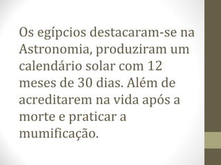 Os egípcios destacaram-se na
Astronomia, produziram um
calendário solar com 12
meses de 30 dias. Além de
acreditarem na vida após a
morte e praticar a
mumificação.
 