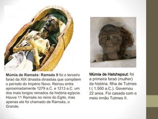 Múmia de Ramsés: Ramsés II foi o terceiro
faraó da XIX dinastia dinastias que compõem
o período do Império Novo. Reinou entre
aproximadamente 1279 a.C. e 1213 a.C. um
dos mais longos reinados da história egípcia.
Houve 11 Ramsés no reino do Egito, mas
apenas ele foi chamado de Ramsés, o
Grande.
Múmia de Hatshepsut:Múmia de Hatshepsut: foi
a primeira faraó (mulher)
da história, filha de Tutmes
I ( 1.500 a.C.). Governou
22 anos. Foi casada com o
meio irmão Tutmes II.
 
