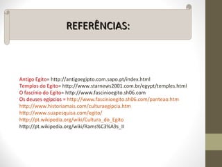 REFERÊNCIAS:REFERÊNCIAS:
Antigo Egito= http://antigoegipto.com.sapo.pt/index.html
Templos do Egito= http://www.starnews2001.com.br/egypt/temples.html
O fascínio do Egito= http://www.fascinioegito.sh06.com
Os deuses egípcios = http://www.fascinioegito.sh06.com/panteao.htm
http://www.historiamais.com/culturaegipcia.htm
http://www.suapesquisa.com/egito/
http://pt.wikipedia.org/wiki/Cultura_do_Egito
http://pt.wikipedia.org/wiki/Rams%C3%A9s_II
 