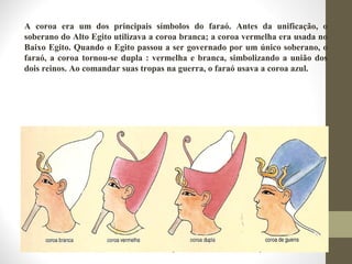 A coroa era um dos principais símbolos do faraó. Antes da unificação, o
soberano do Alto Egito utilizava a coroa branca; a coroa vermelha era usada no
Baixo Egito. Quando o Egito passou a ser governado por um único soberano, o
faraó, a coroa tornou-se dupla : vermelha e branca, simbolizando a união dos
dois reinos. Ao comandar suas tropas na guerra, o faraó usava a coroa azul.
 