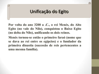 Por volta do ano 3200 a .C., o rei Menés, do Alto
Egito (no vale do Nilo), conquistou o Baixo Egito
(no delta do Nilo), unificando os dois reinos.
Menés tornou-se então o primeiro faraó (nome que
se dava ao rei entre os egípcios) e o fundador da
primeira dinastia (sucessão de reis pertencentes a
uma mesma família).
Unificação do EgitoUnificação do Egito
 