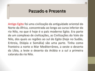 Antigo Egito foi uma civilização da antiguidade oriental do
Norte da África, concentrada ao longo ao curso inferior do
rio Nilo, no que é hoje é o país moderno Egito. Era parte
de um complexo de civilizações, as Civilizações do Vale do
Nilo, dos quais as regiões ao sul do Egito (hoje no Sudão,
Eritreia, Etiópia e Somália) são uma parte. Tinha como
fronteira a norte o Mar Mediterrâneo, a oeste o deserto
da Líbia, a leste o deserto da Arábia e a sul a primeira
catarata do rio Nilo.
Passado e PresentePassado e Presente
 