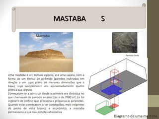 MASTABAMASTABA SS
Período tinita
Mastaba
Uma mastaba é um túmulo egípcio, era uma capela, com a
forma de um tronco de pirâmide (paredes inclinadas em
direção a um topo plano de menores dimensões que a
base), cujo comprimento era aproximadamente quatro
vezes a sua largura.
Começaram-se a construir desde a primeira era dinástica no
que chamavam de período arcaico (cerca de 3500 a.C.) e foi
o gênero de edifício que precedeu e preparou as pirâmides.
Quando estas começaram a ser construídas, mais exigentes
do ponto de vista técnico e económico, a mastaba
permaneceu a sua mais simples alternativa
Diagrama de uma mastaba
 