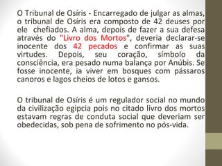 O Tribunal de Osíris - Encarregado de julgar as almas,
o tribunal de Osíris era composto de 42 deuses por
ele chefiados. A alma, depois de fazer a sua defesa
através do "Livro dos Mortos", deveria declarar-se
inocente dos 42 pecados e confirmar as suas
virtudes. Depois, seu coração, símbolo da
consciência, era pesado numa balança por Anúbis. Se
fosse inocente, ia viver em bosques com pássaros
canoros e lagos cheios de lotos e gansos.
O tribunal de Osíris é um regulador social no mundo
da civilização egipcia pois no citado livro dos mortos
estavam regras de conduta social que deveriam ser
obedecidas, sob pena de sofrimento no pós-vida.
 