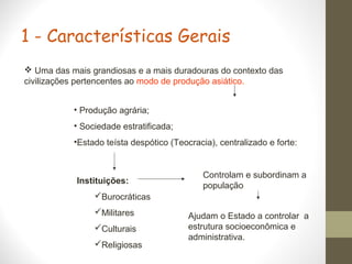 1 - Características Gerais
 Uma das mais grandiosas e a mais duradouras do contexto das
civilizações pertencentes ao modo de produção asiático.
• Produção agrária;
• Sociedade estratificada;
•Estado teísta despótico (Teocracia), centralizado e forte:
Instituições:
Burocráticas
Militares
Culturais
Religiosas
Controlam e subordinam a
população
Ajudam o Estado a controlar a
estrutura socioeconômica e
administrativa.
 