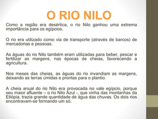 O RIO NILO
Como a região era desértica, o rio Nilo ganhou uma extrema
importância para os egípcios.
O rio era utilizado como via de transporte (através de barcos) de
mercadorias e pessoas.
As águas do rio Nilo também eram utilizadas para beber, pescar e
fertilizar as margens, nas épocas de cheias, favorecendo a
agricultura.
Nos meses das cheias, as águas do rio invandiam as margens,
deixando as terras úmidas e prontas para o plantio.
A cheia anual do rio Nilo era provocada no vale egípcio, porque
seu maior afluente – o rio Nilo Azul -, que vinha das montanhas da
Etiópia, trazia grande quantidade de água das chuvas. Os dois rios
encontravam-se formando um só.
 