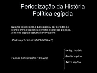 Periodização da História
Política egípcia
Durante três mil anos,o Egito passou por períodos de
grande brilho,decadência e muitas oscilações políticas.
A história egípcia costuma ser divida em:
-Antigo Império
-Médio Império
-Novo Império
•Período pré-dinástico(5000-3200 a.C)
•Período dinástico(3200-1085 a.C)
 