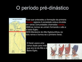 O período pré-dinástico
Fase que antecedeu a formação da primeira
dinastia egípcia.A sociedade estava dividida
em várias comunidades chamadas nomos.
3500-os nomos se uniram formando o alto e
o baixo Egito;
3200-Menés(rei do Alto Egito)unificou os
dois reinos e tornou-se o primeiro faraó.
O faraó usava uma
coroa dupla para indicar
que era rei do Alto e do
Baixo Egito.
 