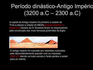 Período dinástico-Antigo Império
(3200 a.C – 2300 a.C)
A capital do Antigo Império foi,primeiro a cidade de
Tínis e,depois a cidade de Mênfis.Queóps,Quéfren e
Miquerinos(faraós da IV dinastia) foram os responsáveis
pela construção das mais famosas pirâmides do Egito
O antigo império foi marcado por rebeliões,motivadas
pelo descontentamento popular com os impostos.
2300 a.C-devido as lutas sociais,o faraó perdeu o poder
para os nobres.
 
