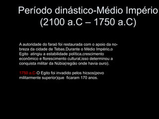 Período dinástico-Médio Império
(2100 a.C – 1750 a.C)
A autoridade do faraó foi restaurada com o apoio da no-
breza da cidade de Tebas.Durante o Médio Império,o
Egito atingiu a estabilidade política,crescimento
econômico e florescimento cultural,isso determinou a
conquista militar da Núbia(região onde havia ouro).
1750 a.C-O Egito foi invadido pelos hicsos(povo
militarmente superior)que ficaram 170 anos.
 