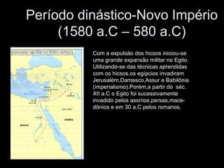 Período dinástico-Novo Império
(1580 a.C – 580 a.C)
Com a expulsão dos hicsos iniciou-se
uma grande expansão militar no Egito.
Utilizando-se das técnicas aprendidas
com os hicsos,os egípcios invadiram
Jerusalém,Damasco,Assur e Babilônia
(imperialismo).Porém,a partir do séc.
XII a.C o Egito foi sucessivamente
invadido pelos assírios,persas,mace-
dônios e em 30 a.C pelos romanos.
 