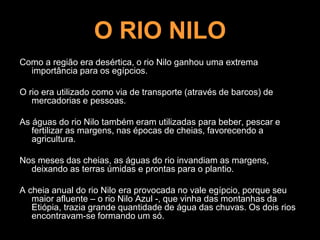 O RIO NILO
Como a região era desértica, o rio Nilo ganhou uma extrema
importância para os egípcios.
O rio era utilizado como via de transporte (através de barcos) de
mercadorias e pessoas.
As águas do rio Nilo também eram utilizadas para beber, pescar e
fertilizar as margens, nas épocas de cheias, favorecendo a
agricultura.
Nos meses das cheias, as águas do rio invandiam as margens,
deixando as terras úmidas e prontas para o plantio.
A cheia anual do rio Nilo era provocada no vale egípcio, porque seu
maior afluente – o rio Nilo Azul -, que vinha das montanhas da
Etiópia, trazia grande quantidade de água das chuvas. Os dois rios
encontravam-se formando um só.
 