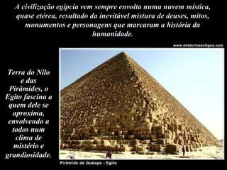 A civilização egípcia vem sempre envolta numa nuvem mística,
quase etérea, resultado da inevitável mistura de deuses, mitos,
monumentos e personagens que marcaram a história da
humanidade.
Terra do Nilo
e das
Pirâmides, o
Egito fascina a
quem dele se
aproxima,
envolvendo a
todos num
clima de
mistério e
grandiosidade.
 