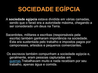 SOCIEDADE EGÍPCIA
A sociedade egípcia estava dividida em várias camadas,
sendo que o faraó era a autoridade máxima, chegando a
ser considerado um deus na Terra.
Sacerdotes, militares e escribas (responsáveis pela
escrita) também ganharam importância na sociedade.
Esta era sustentada pelo trabalho e impostos pagos por
camponeses, artesãos e pequenos comerciantes.
Os escravos também compunham a sociedade egípcia e,
geralmente, eram pessoas capturadas em
guerras.Trabalhavam muito e nada recebiam por seu
trabalho, apenas água e comida.
 
