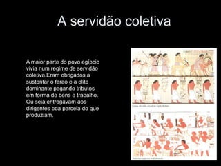 A servidão coletiva
A maior parte do povo egípcio
vivia num regime de servidão
coletiva.Eram obrigados a
sustentar o faraó e a elite
dominante pagando tributos
em forma de bens e trabalho.
Ou seja:entregavam aos
dirigentes boa parcela do que
produziam.
 